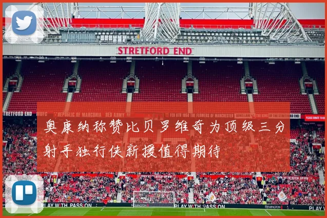 奥康纳称赞比贝罗维奇为顶级三分射手独行侠新援值得期待