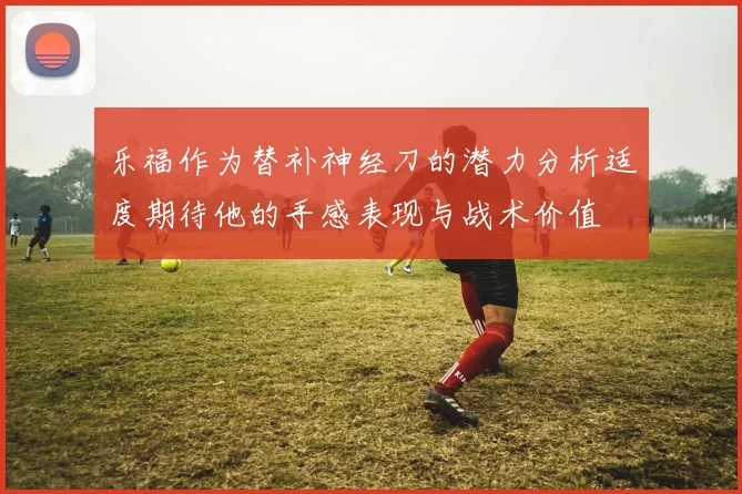 乐福作为替补神经刀的潜力分析适度期待他的手感表现与战术价值