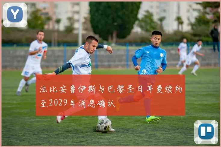 法比安鲁伊斯与巴黎圣日耳曼续约至2029年消息确认