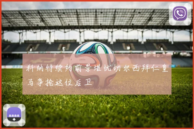 科纳特续约前景堪忧切尔西拜仁皇马争抢这位后卫