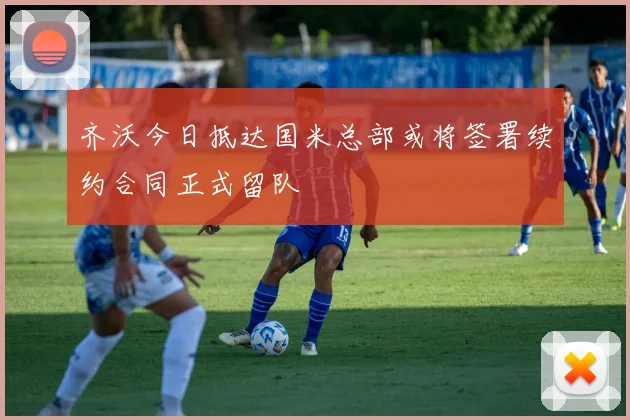 齐沃今日抵达国米总部或将签署续约合同正式留队