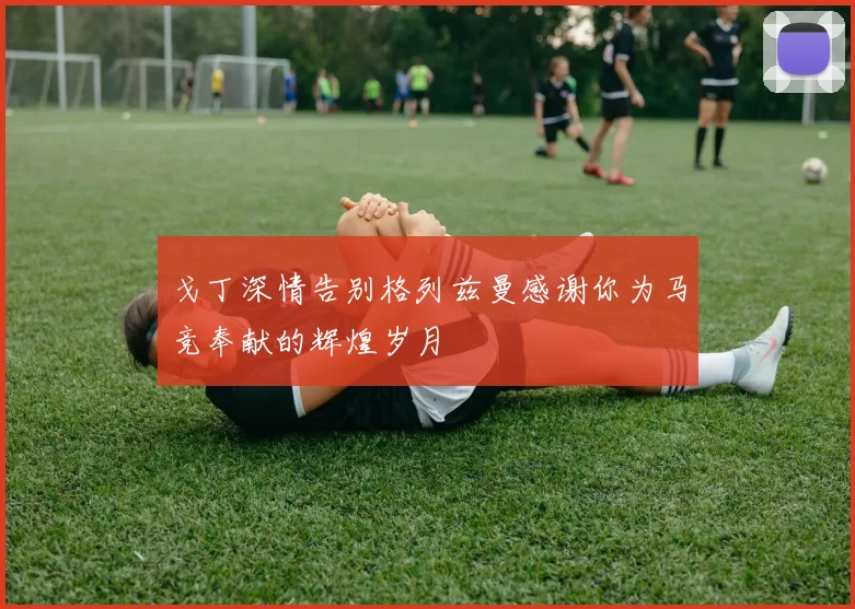 戈丁深情告别格列兹曼感谢你为马竞奉献的辉煌岁月