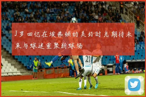 J罗回忆在埃弗顿的美好时光期待未来与球迷重聚新球场