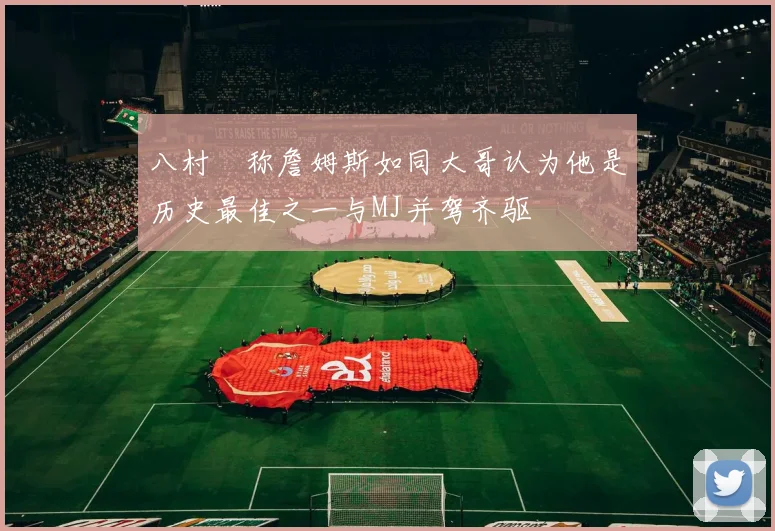 八村塁称詹姆斯如同大哥认为他是历史最佳之一与MJ并驾齐驱