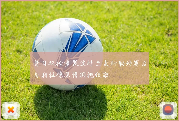 昔日双枪重聚波特兰麦科勒姆赛后与利拉德深情拥抱致敬