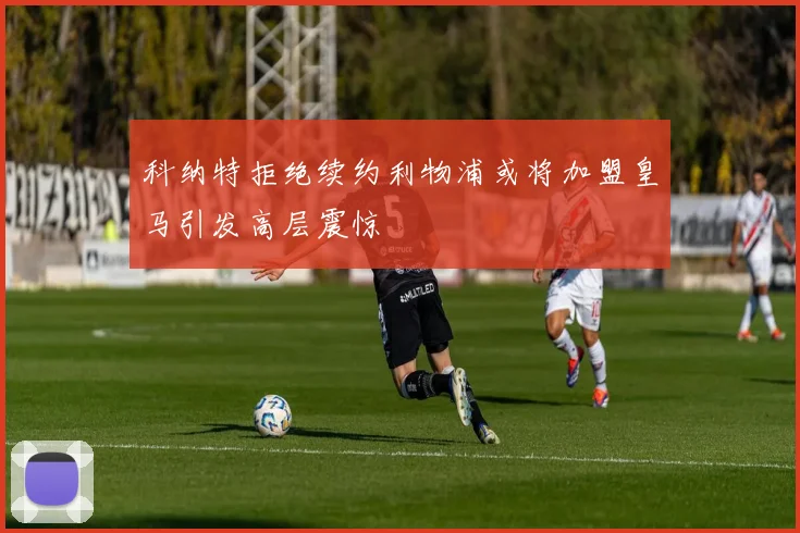 科纳特拒绝续约利物浦或将加盟皇马引发高层震惊