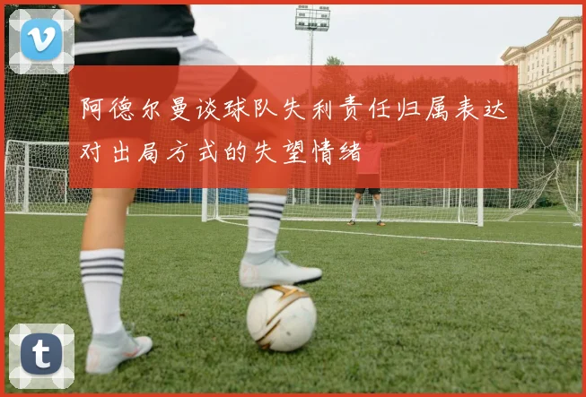 阿德尔曼谈球队失利责任归属表达对出局方式的失望情绪