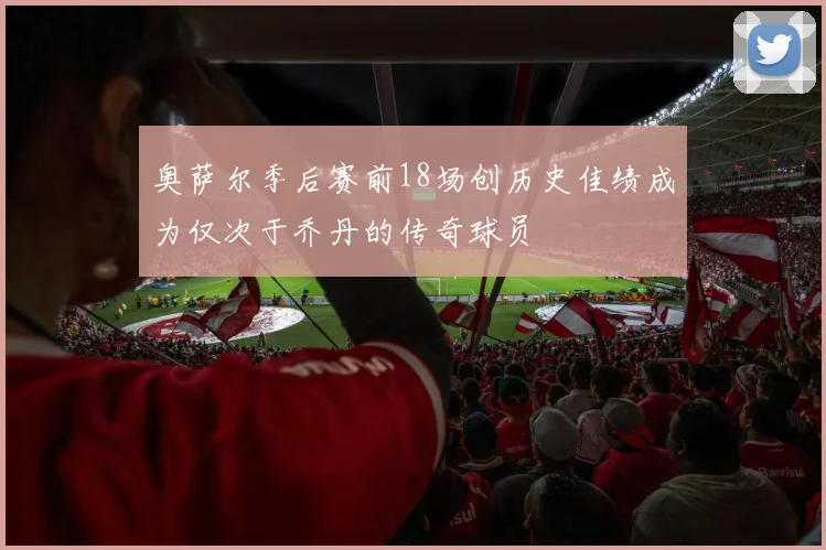 奥萨尔季后赛前18场创历史佳绩成为仅次于乔丹的传奇球员