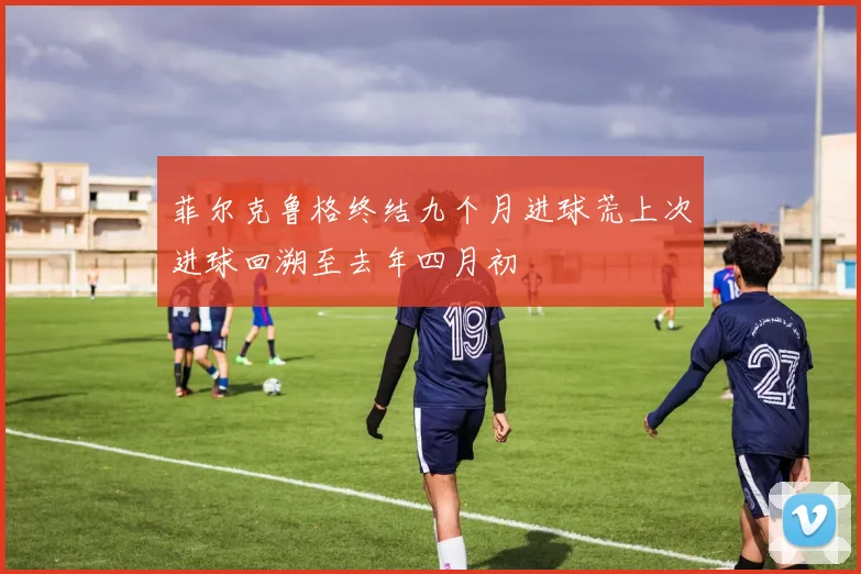 菲尔克鲁格终结九个月进球荒上次进球回溯至去年四月初
