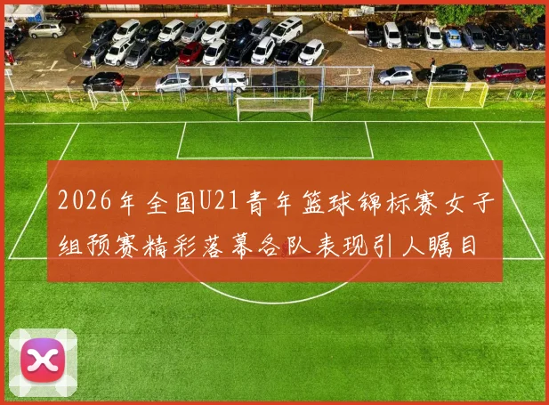 2026年全国U21青年篮球锦标赛女子组预赛精彩落幕各队表现引人瞩目