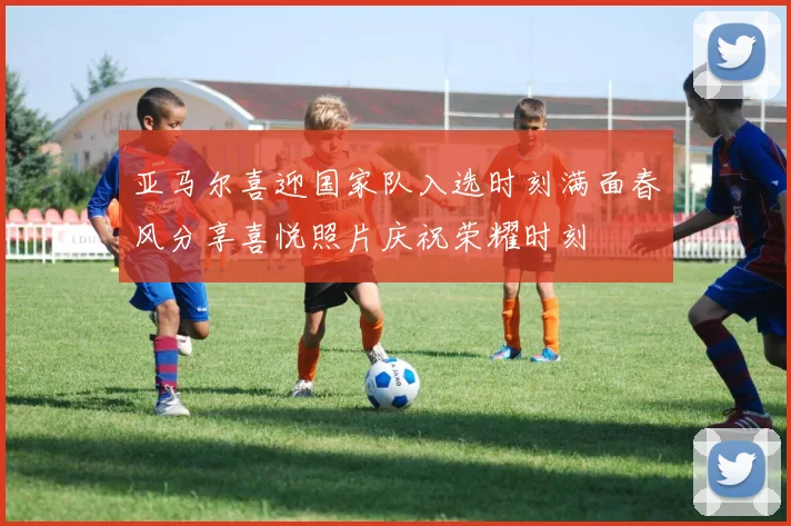 亚马尔喜迎国家队入选时刻满面春风分享喜悦照片庆祝荣耀时刻