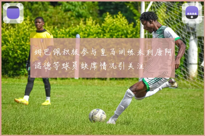 姆巴佩积极参与皇马训练米利唐阿诺德等球员缺席情况引关注