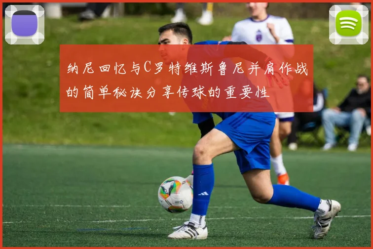 纳尼回忆与C罗特维斯鲁尼并肩作战的简单秘诀分享传球的重要性