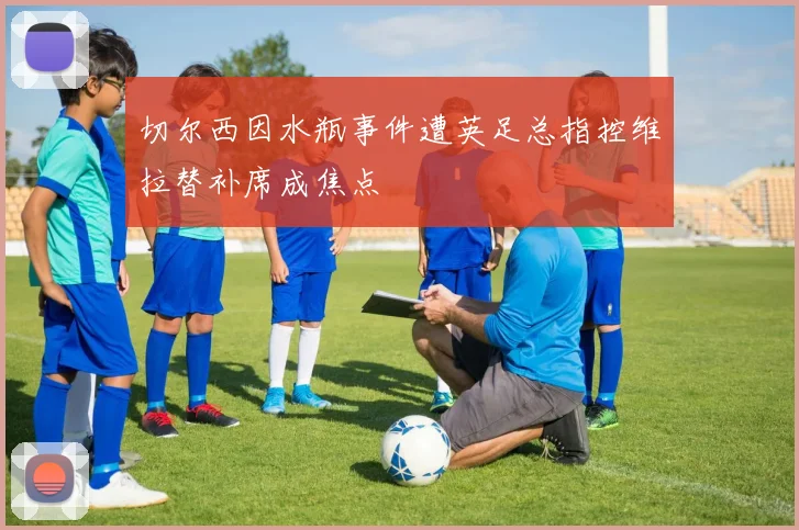 切尔西因水瓶事件遭英足总指控维拉替补席成焦点