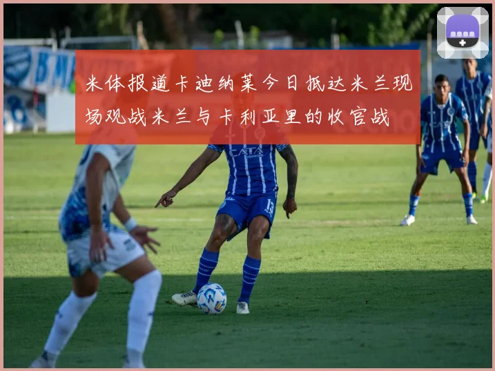 米体报道卡迪纳莱今日抵达米兰现场观战米兰与卡利亚里的收官战